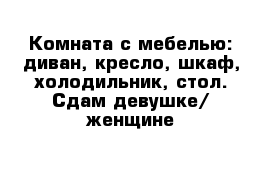 Комната с мебелью: диван, кресло, шкаф, холодильник, стол. Сдам девушке/ женщине